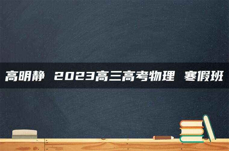 高明静 2023高三高考物理 寒假班