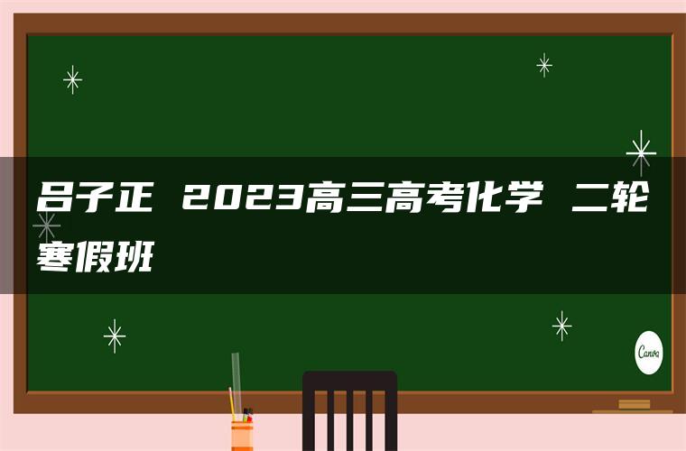 吕子正 2023高三高考化学 二轮寒假班