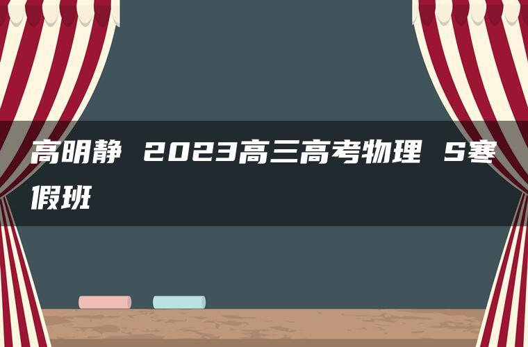 高明静 2023高三高考物理 S寒假班