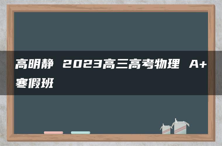 高明静 2023高三高考物理 A+寒假班