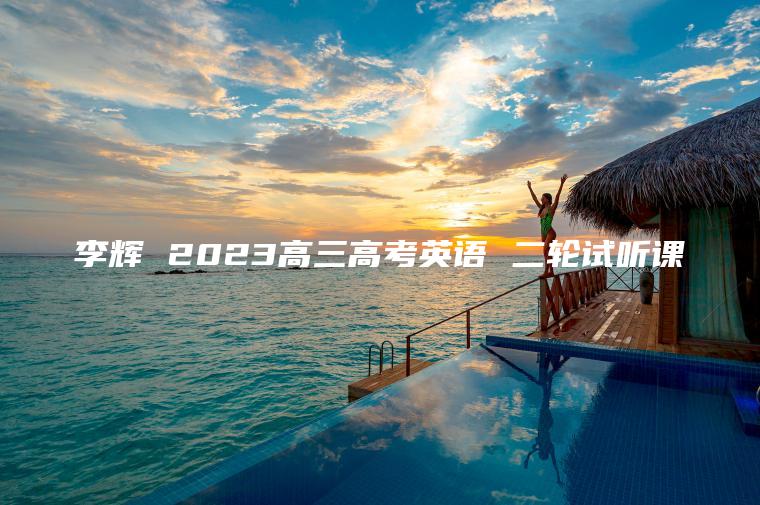 李辉 2023高三高考英语 二轮试听课