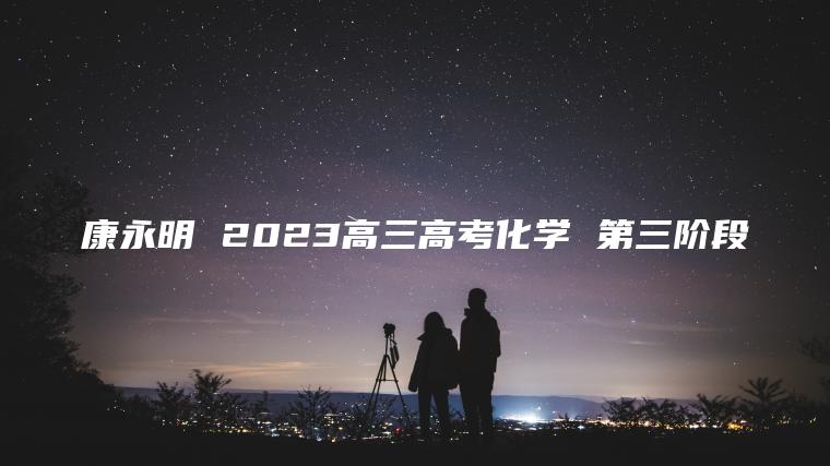 康永明 2023高三高考化学 第三阶段