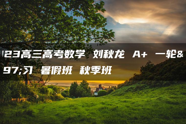 2023高三高考数学 刘秋龙 A+ 一轮复习 暑假班 秋季班