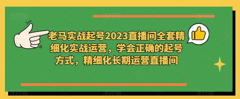 老马实战起号2023直播间全套精细化实战运营，学会正确的起号方式，精细化长期运营直播间