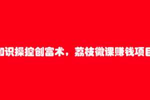 知识操控创富术，荔枝微课赚钱项目（7节视频课）