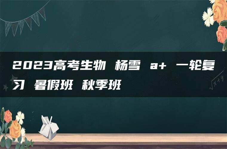 2023高考生物 杨雪 a+ 一轮复习 暑假班 秋季班