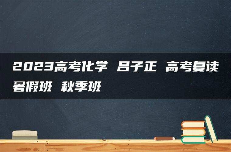 2023高考化学 吕子正 高考复读暑假班 秋季班 2023高考化学 吕子正 高考复读暑假班 秋季班
