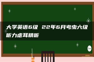 大学英语6级 22年6月考虫六级听力虐耳精听