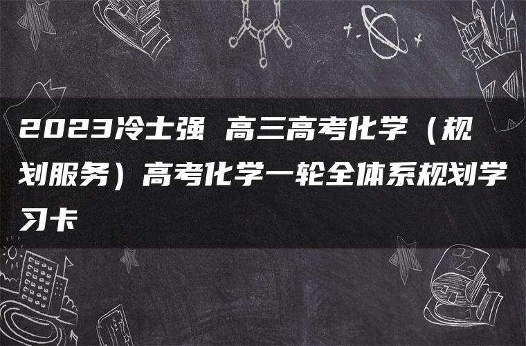 2023冷士强 高三高考化学（规划服务）高考化学一轮全体系规划学习卡