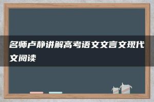 名师卢静讲解高考语文文言文现代文阅读