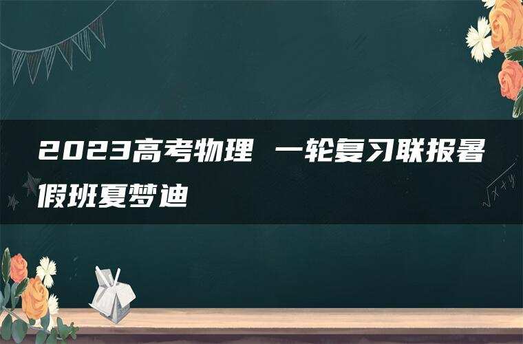 2023高考物理 一轮复习联报暑假班夏梦迪 2023高考物理 一轮复习联报暑假班夏梦迪