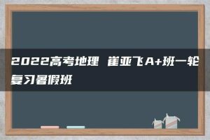 2022高考地理 崔亚飞A+班一轮复习暑假班