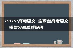 2022高考语文 谢欣然高考语文一轮复习暑秋联报班