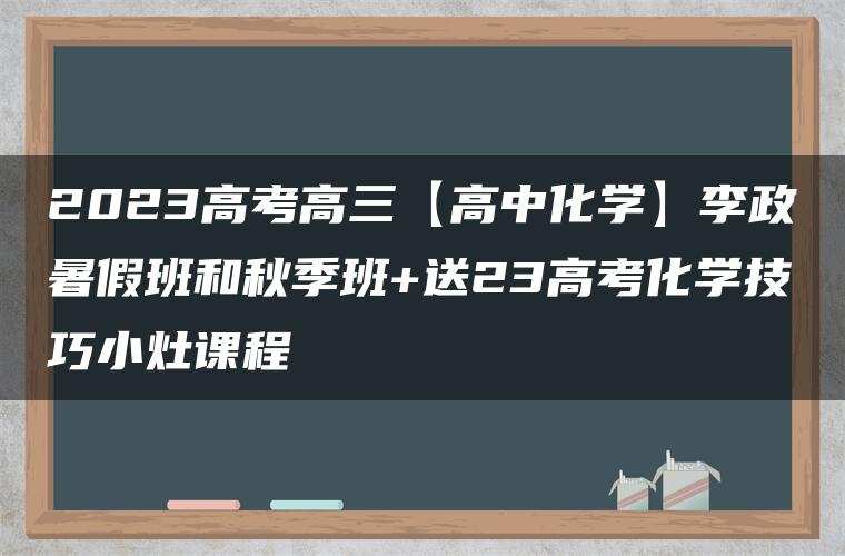 2023高考高三【高中化学】李政暑假班和秋季班+送23高考化学技巧小灶课程 2023高考高三【高中化学】李政暑假班和秋季班+送23高考化学技巧小灶课程