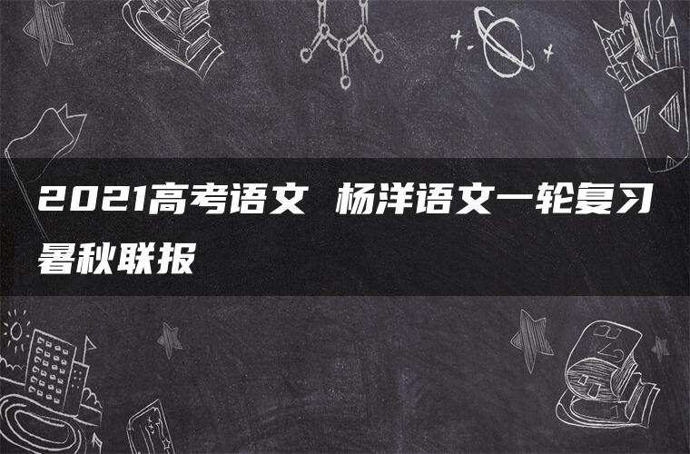 2021高考语文 杨洋语文一轮复习暑秋联报 2021高考语文 杨洋语文一轮复习暑秋联报