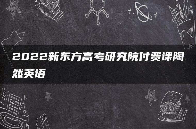 2022新东方高考研究院付费课陶然英语 2022新东方高考研究院付费课陶然英语