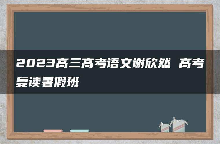 2023高三高考语文谢欣然 高考复读暑假班 2023高三高考语文谢欣然 高考复读暑假班