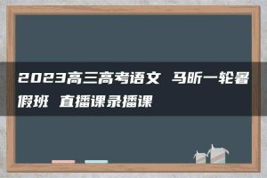 2023高三高考语文 马昕一轮暑假班 直播课录播课