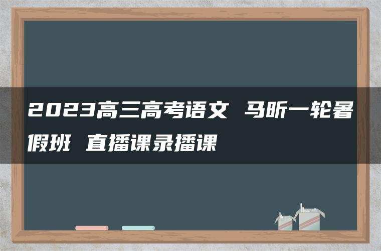 2023高三高考语文 马昕一轮暑假班 直播课录播课