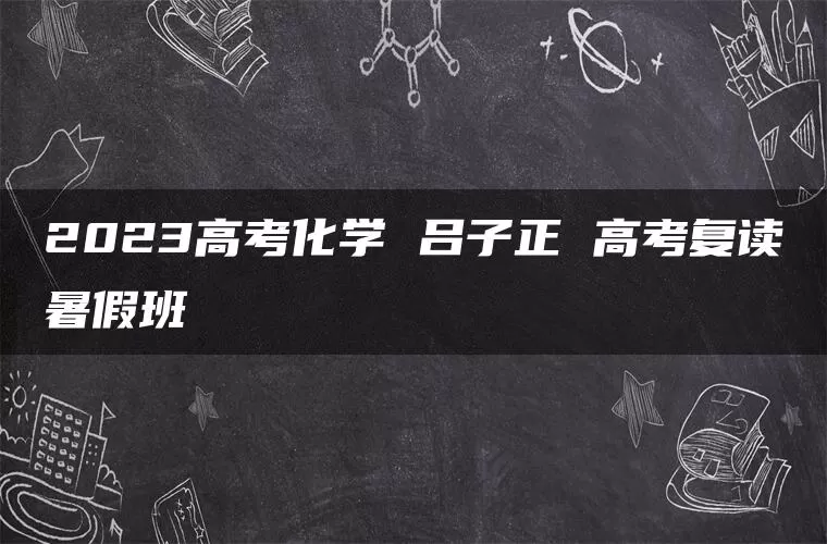 2023高考化学 吕子正 高考复读暑假班