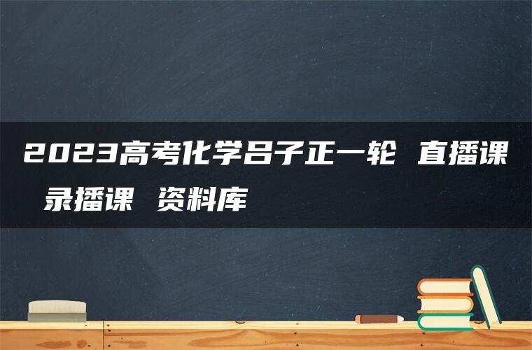2023高考化学吕子正一轮 直播课 录播课 资料库