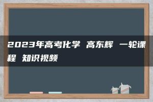 2023年高考化学 高东辉 一轮课程 知识视频