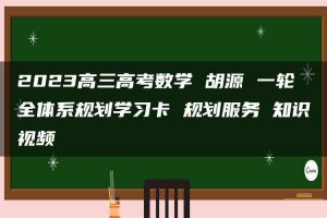 2023高三高考数学 胡源 一轮全体系规划学习卡 规划服务 知识视频