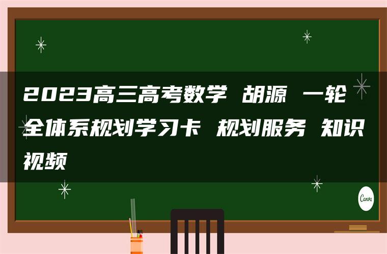 2023高三高考数学 胡源 一轮全体系规划学习卡 规划服务 知识视频