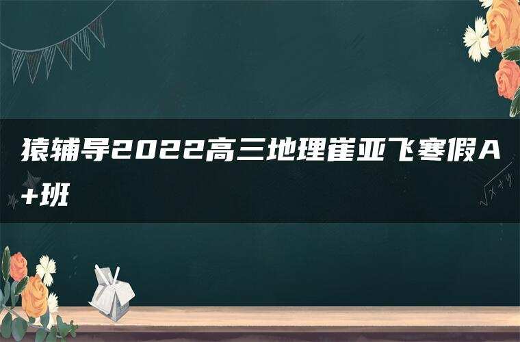 猿辅导2022高三地理崔亚飞寒假A+班