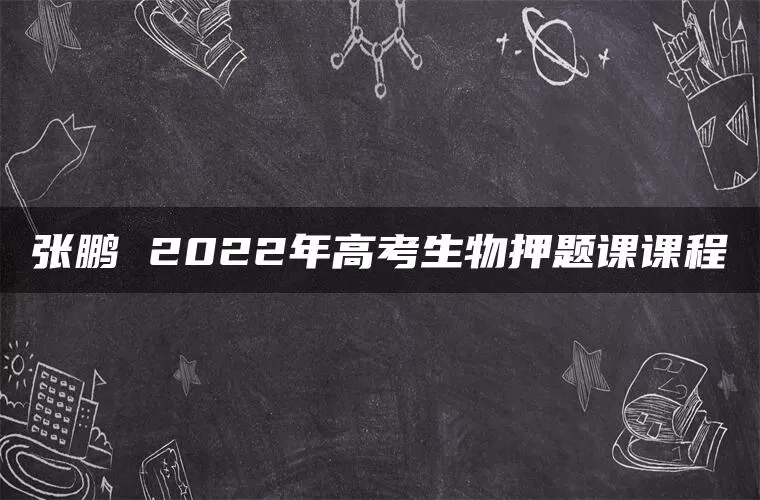张鹏 2022年高考生物押题课课程 张鹏 2022年高考生物押题课课程