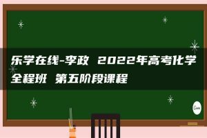 乐学在线-李政 2022年高考化学全程班 第五阶段课程