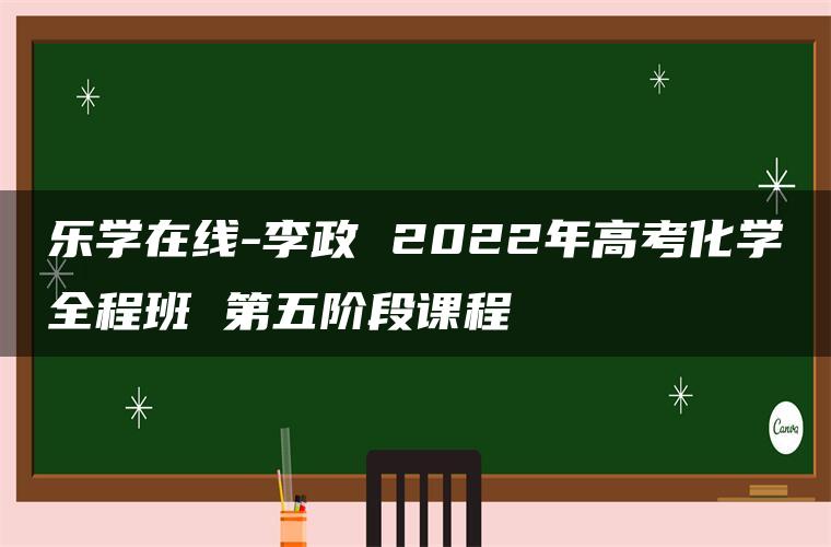 乐学在线-李政 2022年高考化学全程班 第五阶段课程