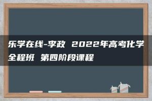 乐学在线-李政 2022年高考化学全程班 第四阶段课程