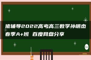 猿辅导2022高考高三数学孙明杰春季A+班 百度网盘分享