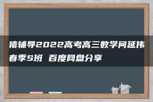 猿辅导2022高考高三数学问延伟春季S班 百度网盘分享