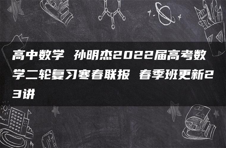 高中数学 孙明杰2022届高考数学二轮复习寒春联报 春季班更新23讲