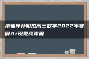猿辅导孙明杰高三数学2022年寒假A+班视频课程