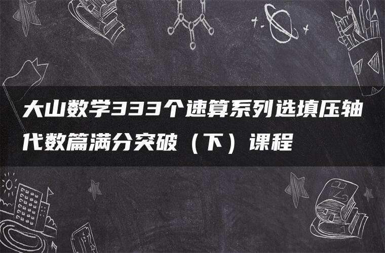大山数学333个速算系列选填压轴代数篇满分突破(下)课程 大山数学333个速算系列选填压轴代数篇满分突破(下)课程