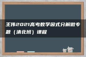 王伟2021高考数学因式分解微专题（清北班）课程