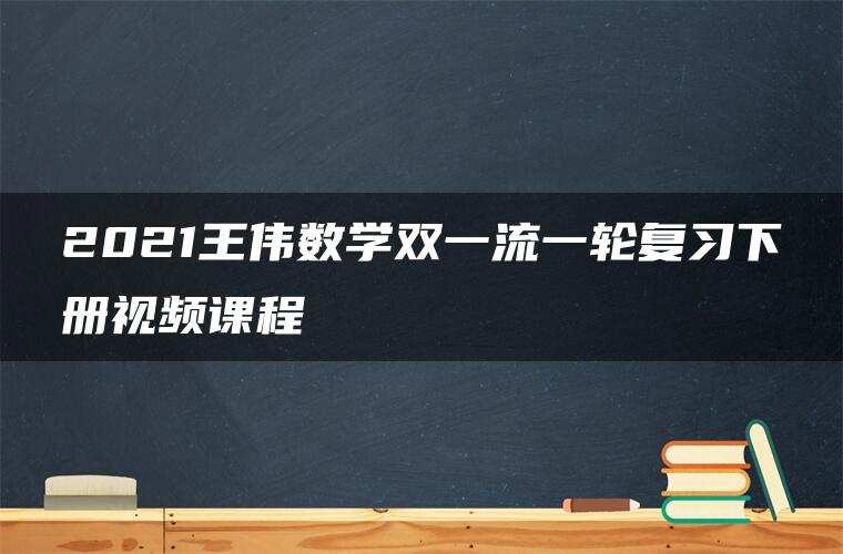 2021王伟数学双一流一轮复习下册视频课程 2021王伟数学双一流一轮复习下册视频课程