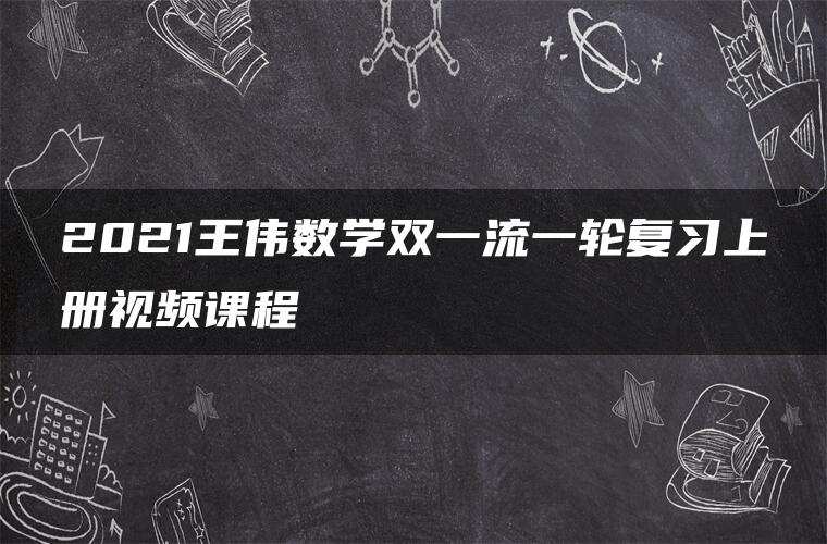 2021王伟数学双一流一轮复习上册视频课程