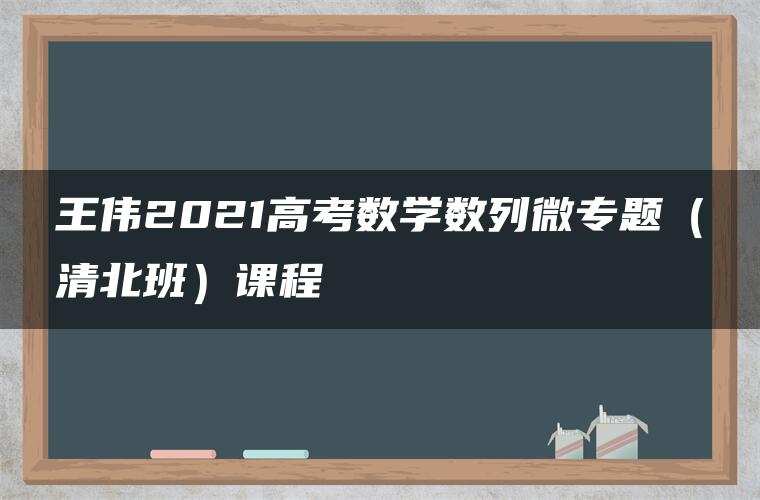 王伟2021高考数学数列微专题(清北班)课程 王伟2021高考数学数列微专题(清北班)课程