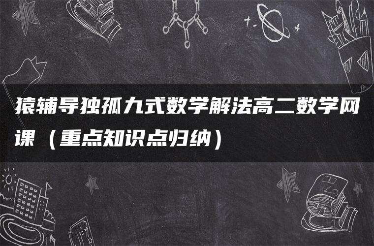 猿辅导独孤九式数学解法高二数学网课(重点知识点归纳) 猿辅导独孤九式数学解法高二数学网课(重点知识点归纳)