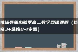 猿辅导胡杰秋季高二数学网课课程（选修3+选修2-1专题）