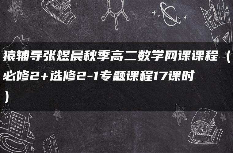 猿辅导张煜晨秋季高二数学网课课程(必修2+选修2-1专题课程17课时) 猿辅导张煜晨秋季高二数学网课课程(必修2+选修2-1专题课程17课时)