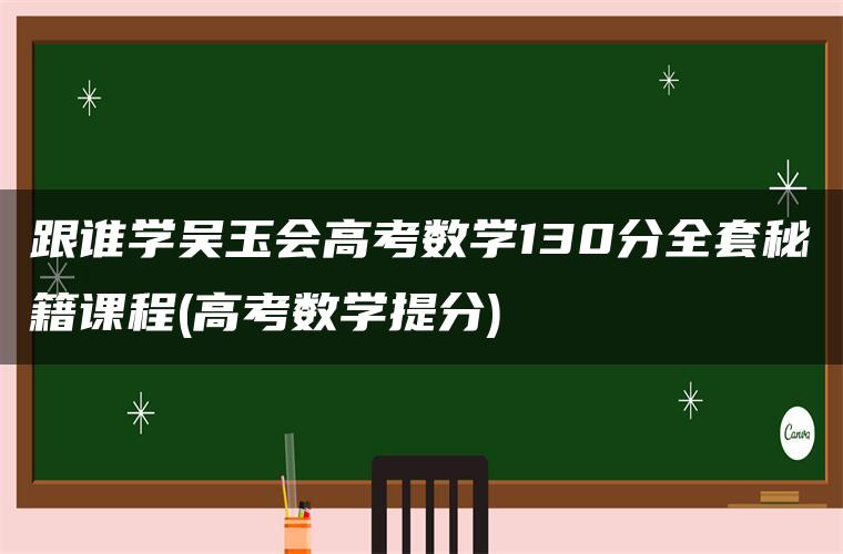 跟谁学吴玉会高考数学130分全套秘籍课程(高考数学提分) 跟谁学吴玉会高考数学130分全套秘籍课程(高考数学提分)