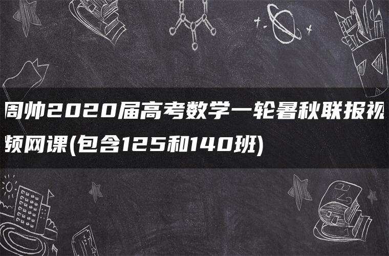 周帅2020届高考数学一轮暑秋联报视频网课(包含125和140班) 周帅2020届高考数学一轮暑秋联报视频网课(包含125和140班)