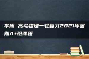 李博 高考物理一轮复习2021年暑期A+班课程