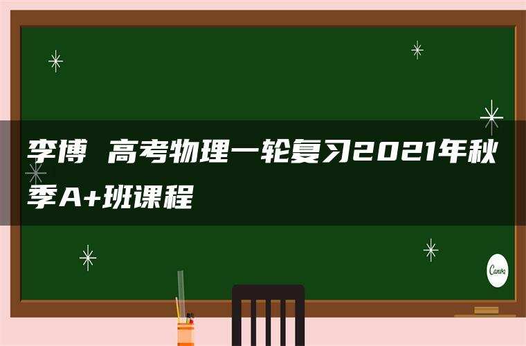 李博 高考物理一轮复习2021年秋季A+班课程