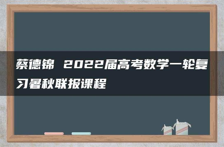 蔡德锦 2022届高考数学一轮复习暑秋联报课程 蔡德锦 2022届高考数学一轮复习暑秋联报课程